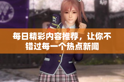 每日精彩內(nèi)容推薦，讓你不錯過每一個熱點新聞