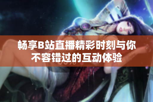 暢享B站直播精彩時(shí)刻與你不容錯(cuò)過(guò)的互動(dòng)體驗(yàn)