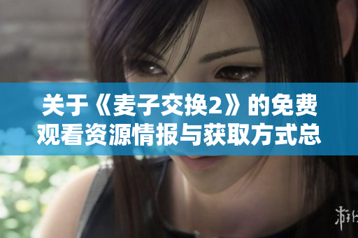 關(guān)于《麥子交換2》的免費觀看資源情報與獲取方式總結(jié)