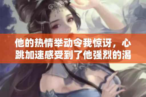 他的熱情舉動(dòng)令我驚訝，心跳加速感受到了他強(qiáng)烈的渴望