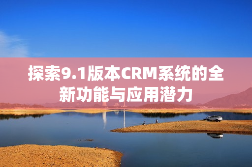 探索9.1版本CRM系統(tǒng)的全新功能與應用潛力