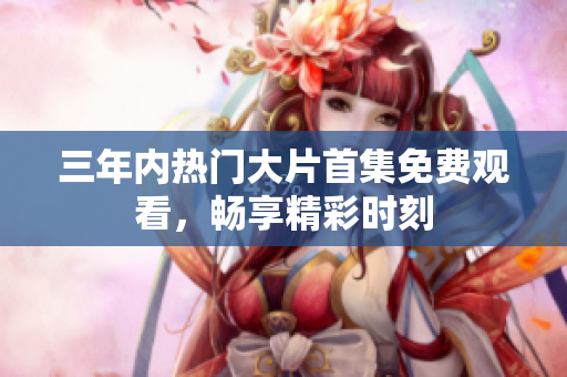 三年內(nèi)熱門大片首集免費(fèi)觀看，暢享精彩時(shí)刻