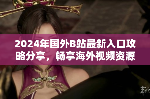 2024年國外B站最新入口攻略分享，暢享海外視頻資源的最佳選擇