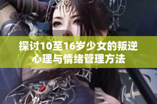探討10至16歲少女的叛逆心理與情緒管理方法