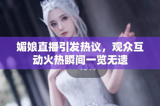 媚娘直播引發(fā)熱議，觀眾互動火熱瞬間一覽無遺