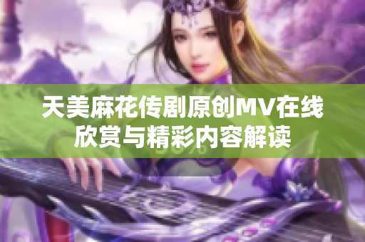天美麻花傳劇原創(chuàng)MV在線欣賞與精彩內(nèi)容解讀