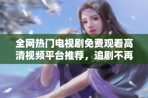 全網(wǎng)熱門電視劇免費(fèi)觀看高清視頻平臺推薦，追劇不再難