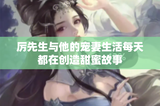 厲先生與他的寵妻生活每天都在創(chuàng)造甜蜜故事