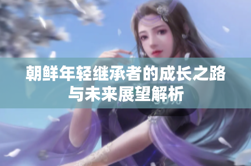 朝鮮年輕繼承者的成長(zhǎng)之路與未來(lái)展望解析