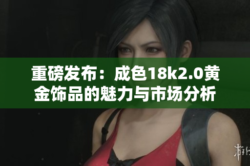 重磅發(fā)布：成色18k2.0黃金飾品的魅力與市場分析