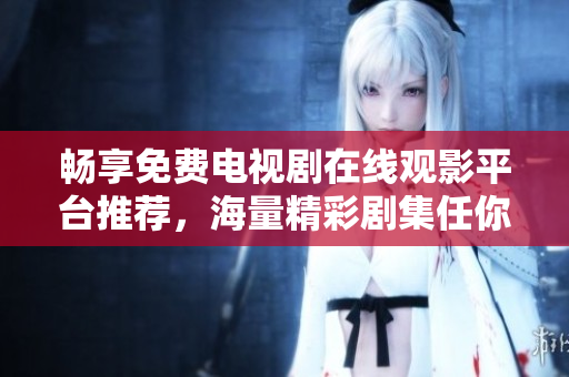 暢享免費電視劇在線觀影平臺推薦，海量精彩劇集任你挑選