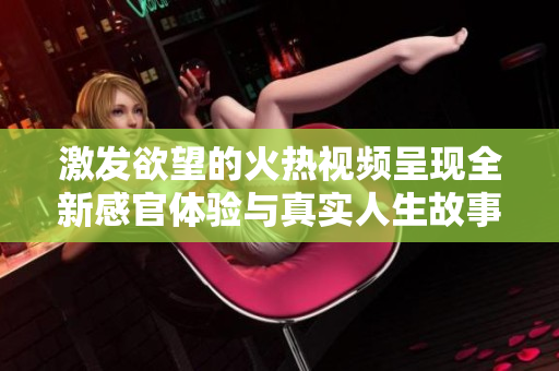 激發(fā)欲望的火熱視頻呈現(xiàn)全新感官體驗(yàn)與真實(shí)人生故事