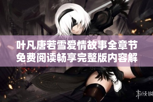 葉凡唐若雪愛(ài)情故事全章節(jié)免費(fèi)閱讀暢享完整版內(nèi)容解析