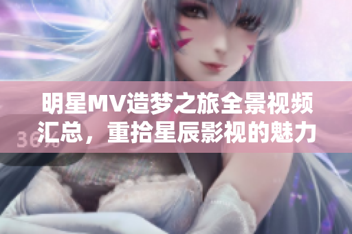 明星MV造夢之旅全景視頻匯總，重拾星辰影視的魅力與創(chuàng)意