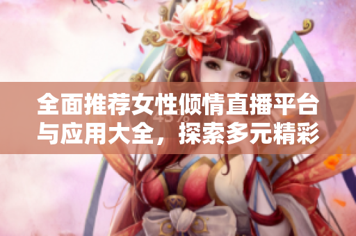 全面推薦女性傾情直播平臺與應(yīng)用大全，探索多元精彩內(nèi)容