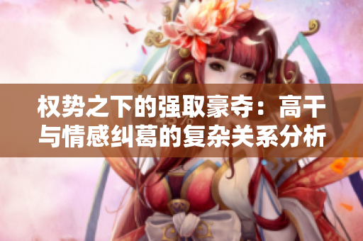 權(quán)勢(shì)之下的強(qiáng)取豪奪：高干與情感糾葛的復(fù)雜關(guān)系分析
