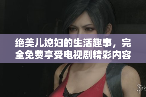 絕美兒媳婦的生活趣事，完全免費(fèi)享受電視劇精彩內(nèi)容