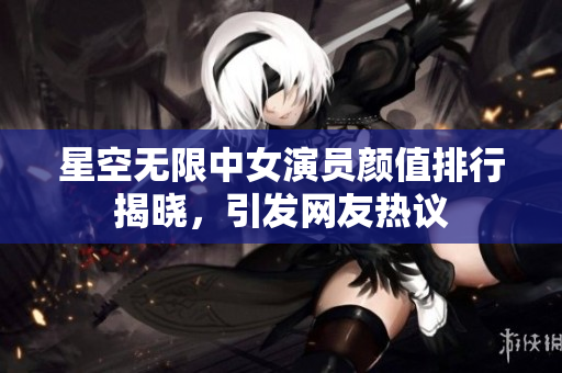 星空無限中女演員顏值排行揭曉，引發(fā)網(wǎng)友熱議