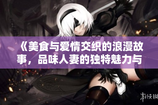 《美食與愛情交織的浪漫故事，品味人妻的獨(dú)特魅力與滋味》