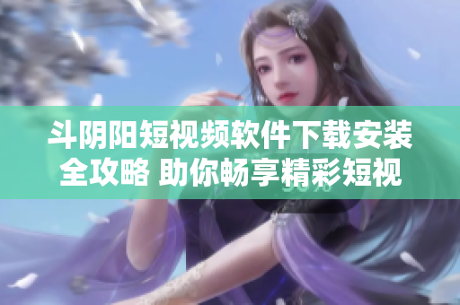 斗陰陽短視頻軟件下載安裝全攻略 助你暢享精彩短視頻體驗(yàn)