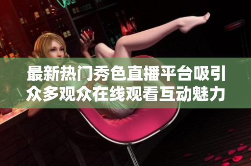 最新熱門秀色直播平臺吸引眾多觀眾在線觀看互動魅力