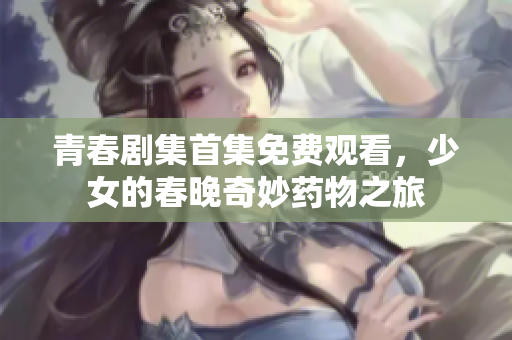 青春劇集首集免費(fèi)觀看，少女的春晚奇妙藥物之旅