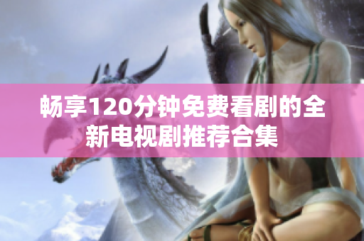 暢享120分鐘免費看劇的全新電視劇推薦合集