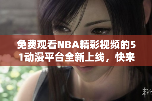 免費(fèi)觀看NBA精彩視頻的51動(dòng)漫平臺(tái)全新上線，快來體驗(yàn)吧！