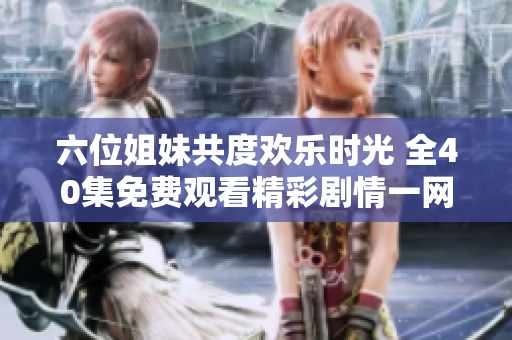 六位姐妹共度歡樂時(shí)光 全40集免費(fèi)觀看精彩劇情一網(wǎng)打盡
