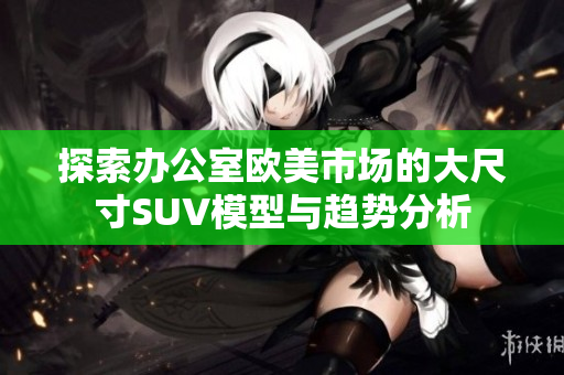 探索辦公室歐美市場的大尺寸SUV模型與趨勢分析