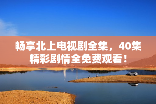 暢享北上電視劇全集，40集精彩劇情全免費觀看！