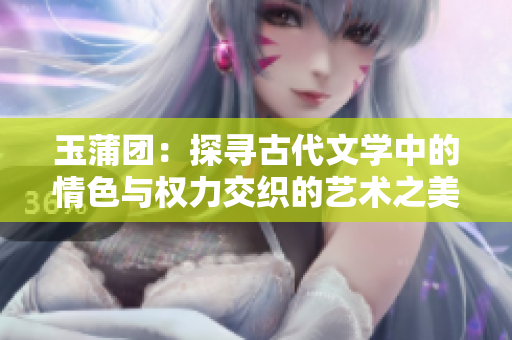 玉蒲團(tuán)：探尋古代文學(xué)中的情色與權(quán)力交織的藝術(shù)之美