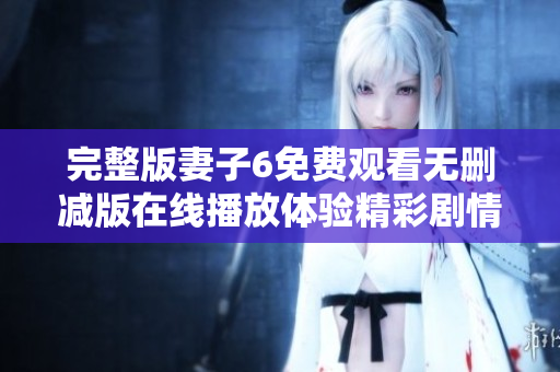完整版妻子6免費(fèi)觀看無(wú)刪減版在線播放體驗(yàn)精彩劇情和感人瞬間