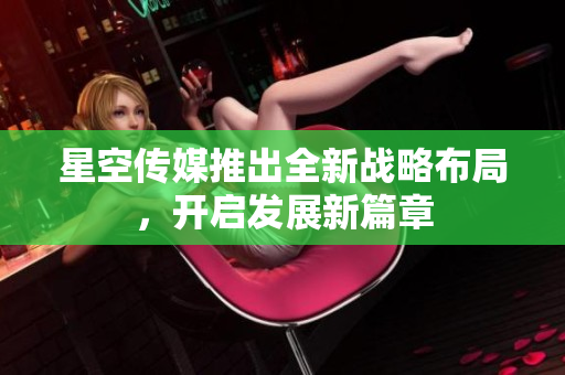 星空傳媒推出全新戰(zhàn)略布局，開啟發(fā)展新篇章
