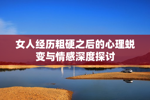 女人經(jīng)歷粗硬之后的心理蛻變與情感深度探討