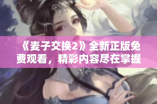 《麥子交換2》全新正版免費觀看，精彩內(nèi)容盡在掌握之中