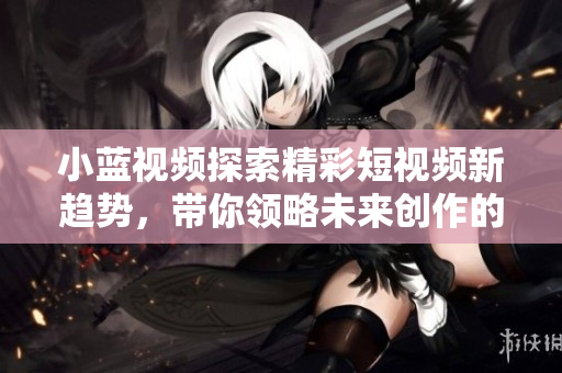 小藍(lán)視頻探索精彩短視頻新趨勢，帶你領(lǐng)略未來創(chuàng)作的無限可能