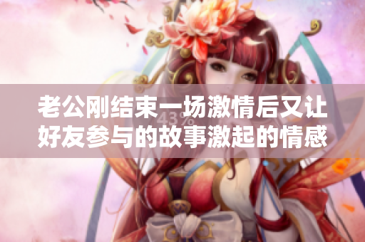 老公剛結(jié)束一場(chǎng)激情后又讓好友參與的故事激起的情感波瀾