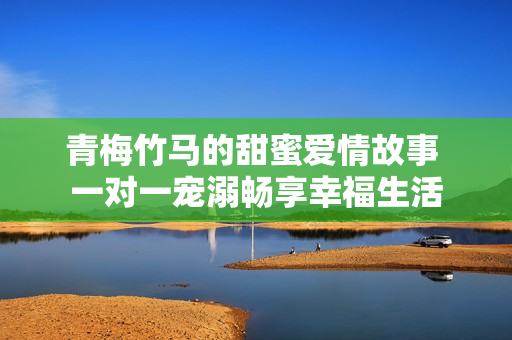 青梅竹馬的甜蜜愛情故事 一對一寵溺暢享幸福生活