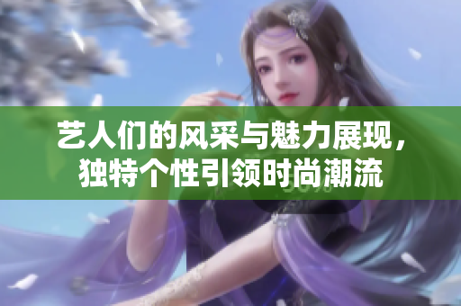 藝人們的風(fēng)采與魅力展現(xiàn)，獨特個性引領(lǐng)時尚潮流
