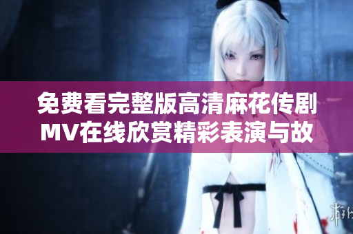 免費(fèi)看完整版高清麻花傳劇MV在線欣賞精彩表演與故事情節(jié)