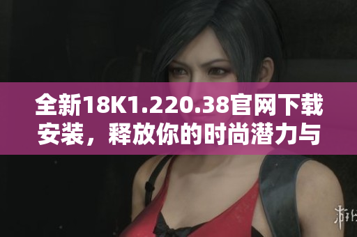 全新18K1.220.38官網(wǎng)下載安裝，釋放你的時(shí)尚潛力與魅力