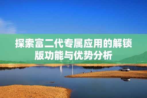 探索富二代專屬應用的解鎖版功能與優(yōu)勢分析