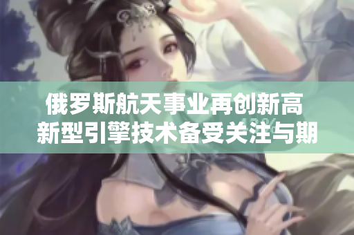 俄羅斯航天事業(yè)再創(chuàng)新高 新型引擎技術(shù)備受關(guān)注與期待