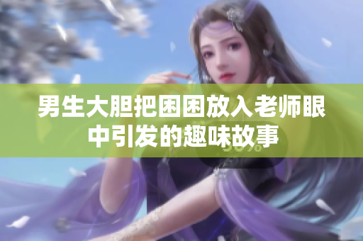 男生大膽把困困放入老師眼中引發(fā)的趣味故事