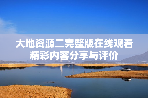 大地資源二完整版在線觀看精彩內(nèi)容分享與評(píng)價(jià)