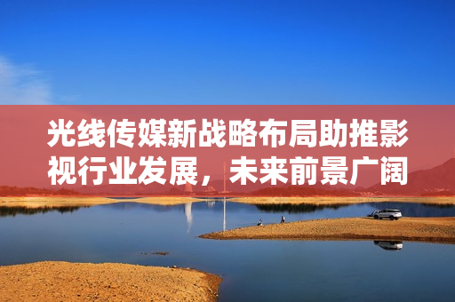 光線傳媒新戰(zhàn)略布局助推影視行業(yè)發(fā)展，未來前景廣闊