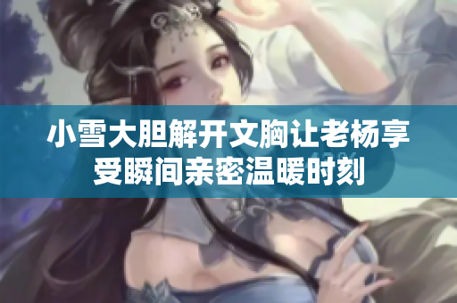 小雪大膽解開文胸讓老楊享受瞬間親密溫暖時(shí)刻