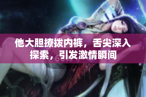 他大膽撩撥內(nèi)褲，舌尖深入探索，引發(fā)激情瞬間