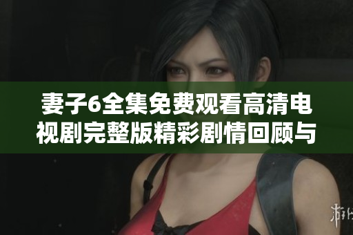 妻子6全集免費(fèi)觀看高清電視劇完整版精彩劇情回顧與人物分析